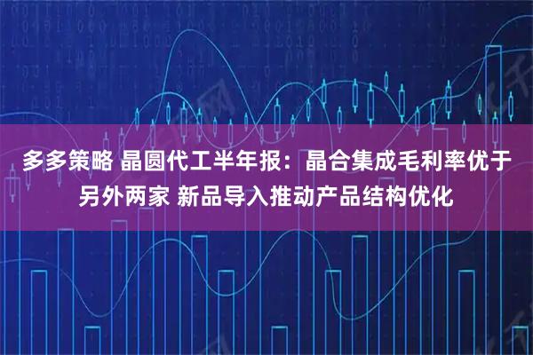 多多策略 晶圆代工半年报：晶合集成毛利率优于另外两家 新品导入推动产品结构优化