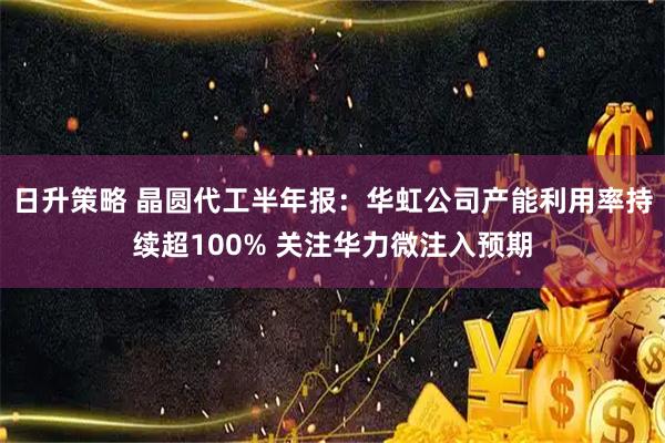 日升策略 晶圆代工半年报：华虹公司产能利用率持续超100% 关注华力微注入预期