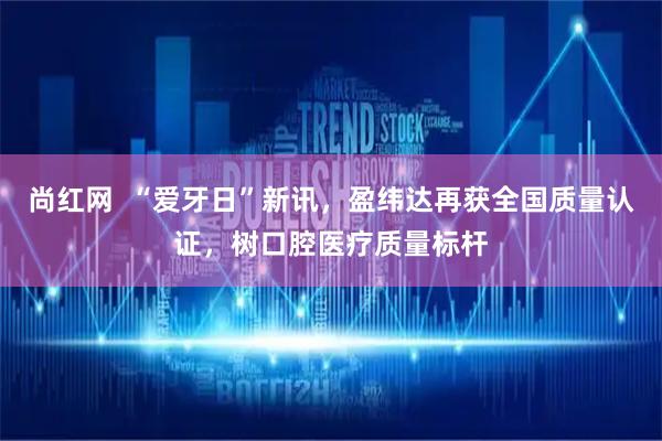 尚红网  “爱牙日”新讯，盈纬达再获全国质量认证，树口腔医疗质量标杆