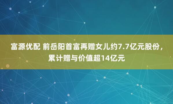 富源优配 前岳阳首富再赠女儿约7.7亿元股份，累计赠与价值超14亿元