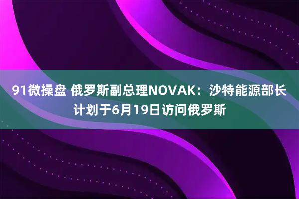 91微操盘 俄罗斯副总理NOVAK：沙特能源部长计划于6月19日访问俄罗斯