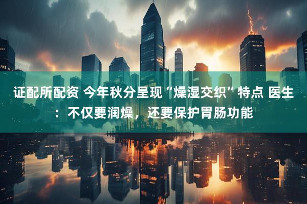 证配所配资 今年秋分呈现“燥湿交织”特点 医生：不仅要润燥，还要保护胃肠功能