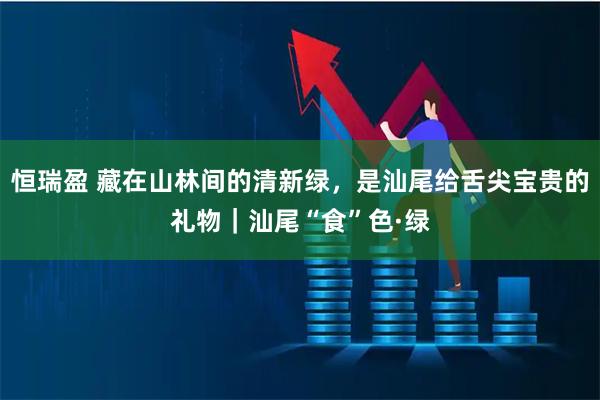 恒瑞盈 藏在山林间的清新绿，是汕尾给舌尖宝贵的礼物｜汕尾“食”色·绿