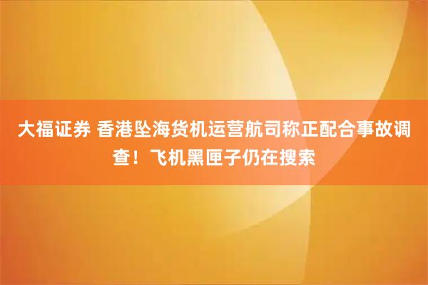大福证券 香港坠海货机运营航司称正配合事故调查！飞机黑匣子仍在搜索