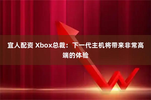 宜人配资 Xbox总裁：下一代主机将带来非常高端的体验