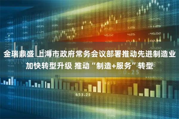 金瑞鼎盛 上海市政府常务会议部署推动先进制造业加快转型升级 推动“制造+服务”转型