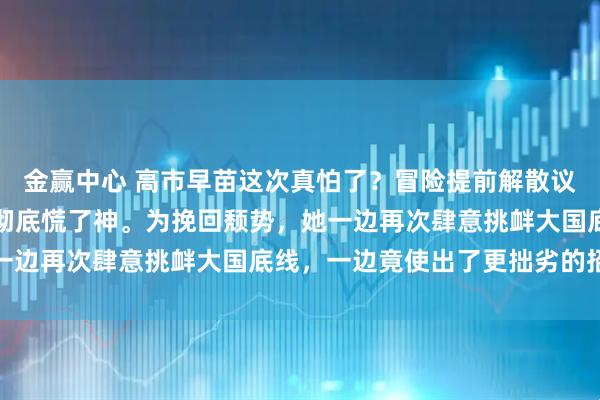 金赢中心 高市早苗这次真怕了？冒险提前解散议会筹备大选的高市早苗彻底慌了神。为挽回颓势，她一边再次肆意挑衅大国底线，一边竟使出了更拙劣的招数