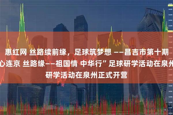 惠红网 丝路续前缘，足球筑梦想 ——昌吉市第十期“泉昌情 心连京 丝路缘——祖国情 中华行”足球研学活动在泉州正式开营