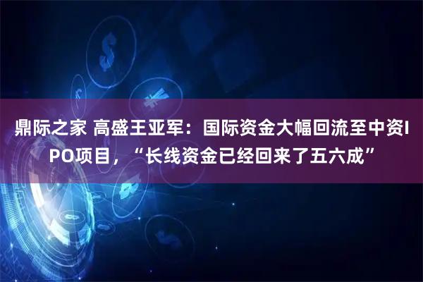 鼎际之家 高盛王亚军：国际资金大幅回流至中资IPO项目，“长线资金已经回来了五六成”