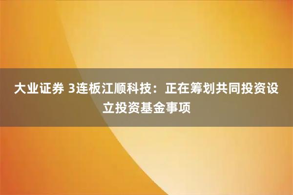 大业证券 3连板江顺科技：正在筹划共同投资设立投资基金事项