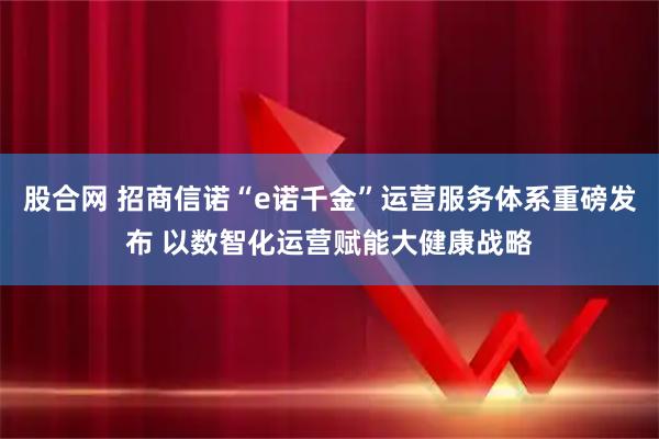 股合网 招商信诺“e诺千金”运营服务体系重磅发布 以数智化运营赋能大健康战略