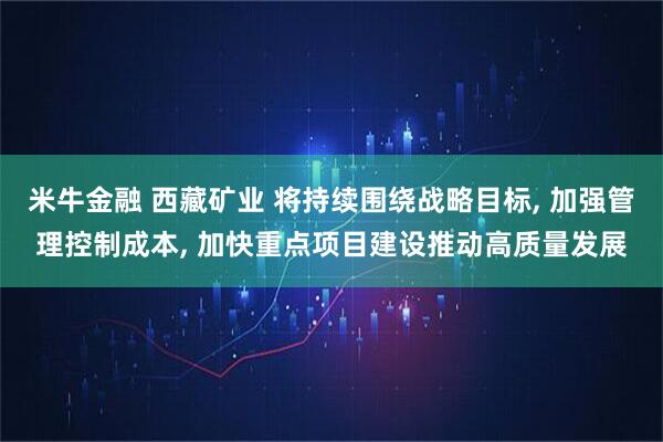 米牛金融 西藏矿业 将持续围绕战略目标, 加强管理控制成本, 加快重点项目建设推动高质量发展