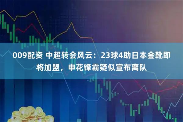 009配资 中超转会风云：23球4助日本金靴即将加盟，申花锋霸疑似宣布离队