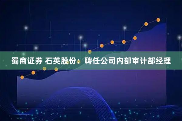 蜀商证券 石英股份：聘任公司内部审计部经理