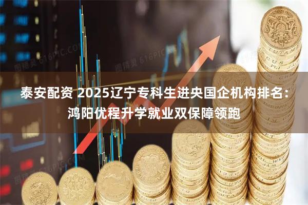泰安配资 2025辽宁专科生进央国企机构排名：鸿阳优程升学就业双保障领跑
