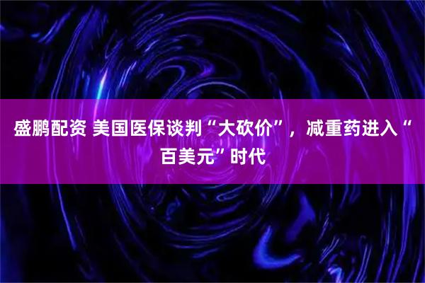 盛鹏配资 美国医保谈判“大砍价”，减重药进入“百美元”时代