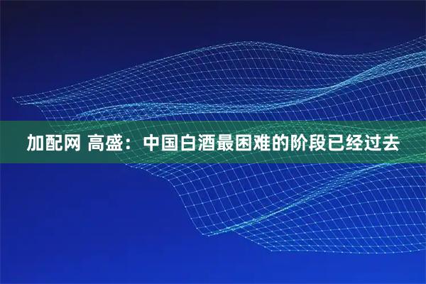 加配网 高盛：中国白酒最困难的阶段已经过去