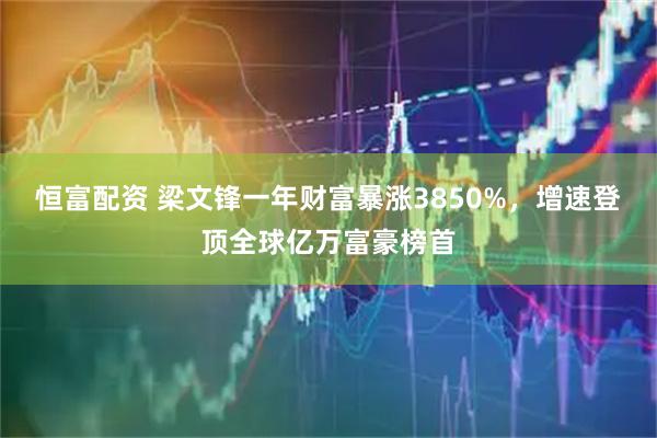 恒富配资 梁文锋一年财富暴涨3850%，增速登顶全球亿万富豪榜首
