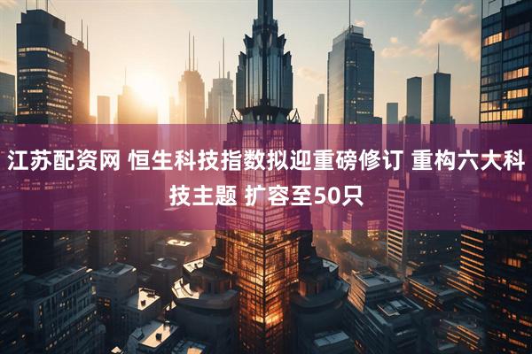 江苏配资网 恒生科技指数拟迎重磅修订 重构六大科技主题 扩容至50只