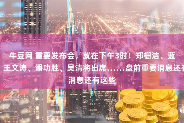 牛豆网 重要发布会，就在下午3时！郑栅洁、蓝佛安、王文涛、潘功胜、吴清将出席……盘前重要消息还有这些