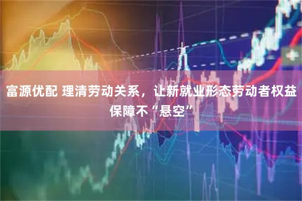 富源优配 理清劳动关系，让新就业形态劳动者权益保障不“悬空”